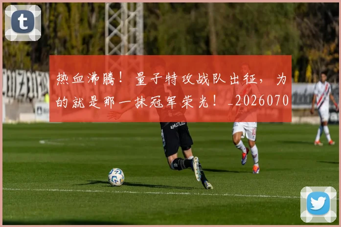 热血沸腾!量子特攻战队出征,为的就是那一抹冠军荣光!_20260707155056